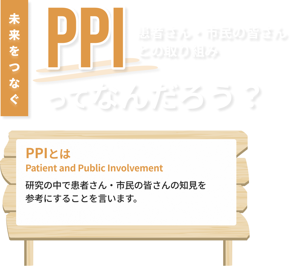 PPIとは - がん患者さんのよりよい未来を作り上げるために、研究の中で患者さん・市民の皆さんの知見を参考にすることを言います。
